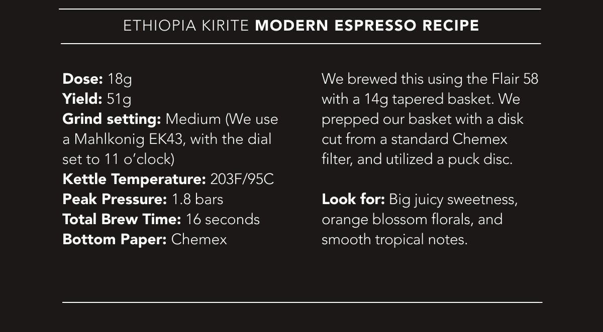 Ethiopia Kirite Modern Espresso Recipe | Dose: 18g. Yield: 51g. Grind setting: Medium (We use a Mahlkonig EK43, with the dial set to 11 o’clock). Kettle Temperature: 203F/95C. Peak Pressure: 1.8 bars. Total Brew Time: 16 seconds. Bottom Paper: Chemex. Look for: Big juicy sweetness, orange blossom florals, and smooth tropical notes. 