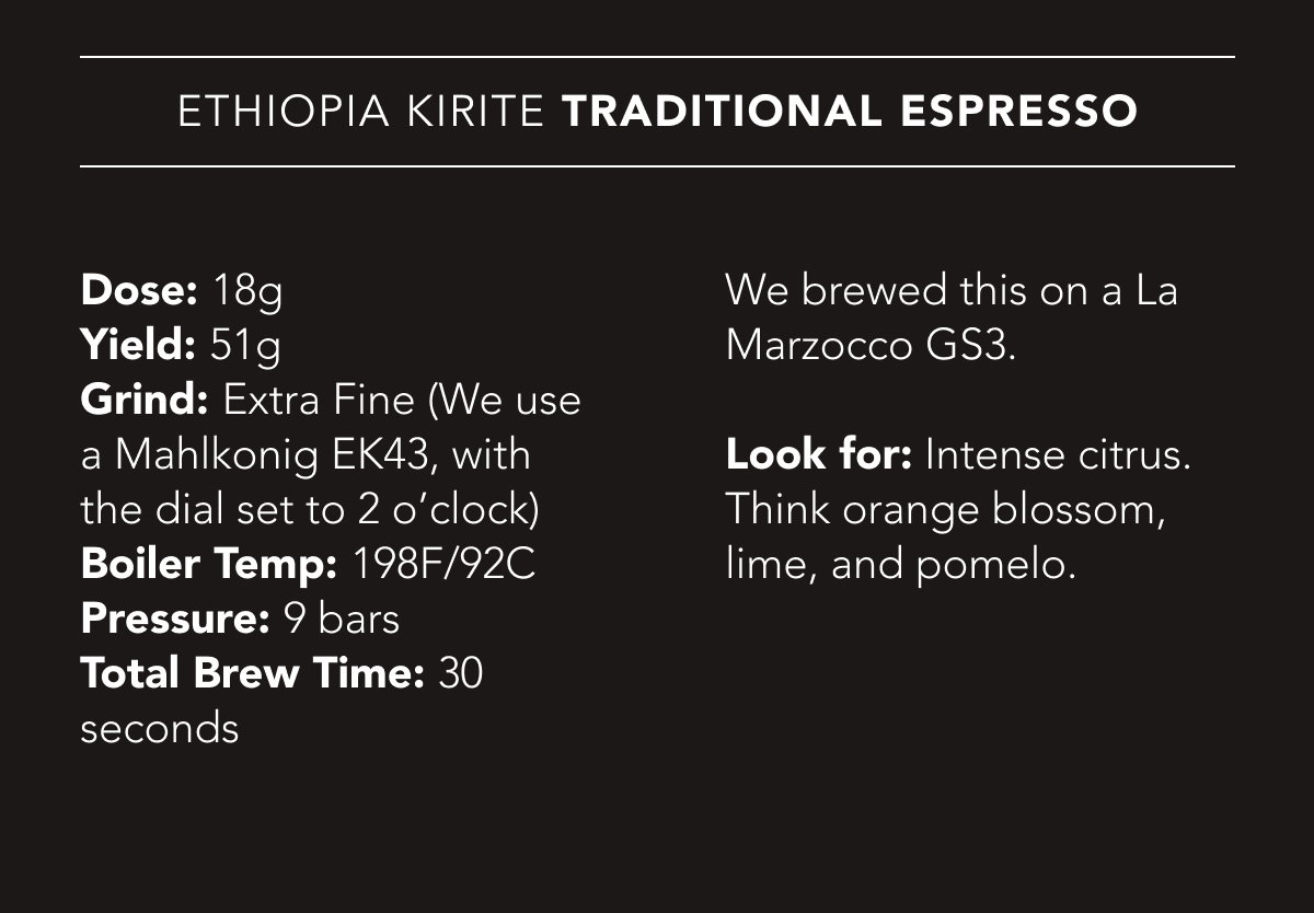 Ethiopia Kirite Traditional Espresso Recipe | Dose: 18g. Yield: 51g. Grind: Extra Fine (We use a Mahlkonig EK43, with the dial set to 2 o’clock). Boiler Temp: 198F/92C. Pressure: 9 bars. Total Brew Time: 30 seconds. We brewed this on a La Marzocco GS3. Look for: Intense citrus. Think orange blossom, lime, and pomelo.