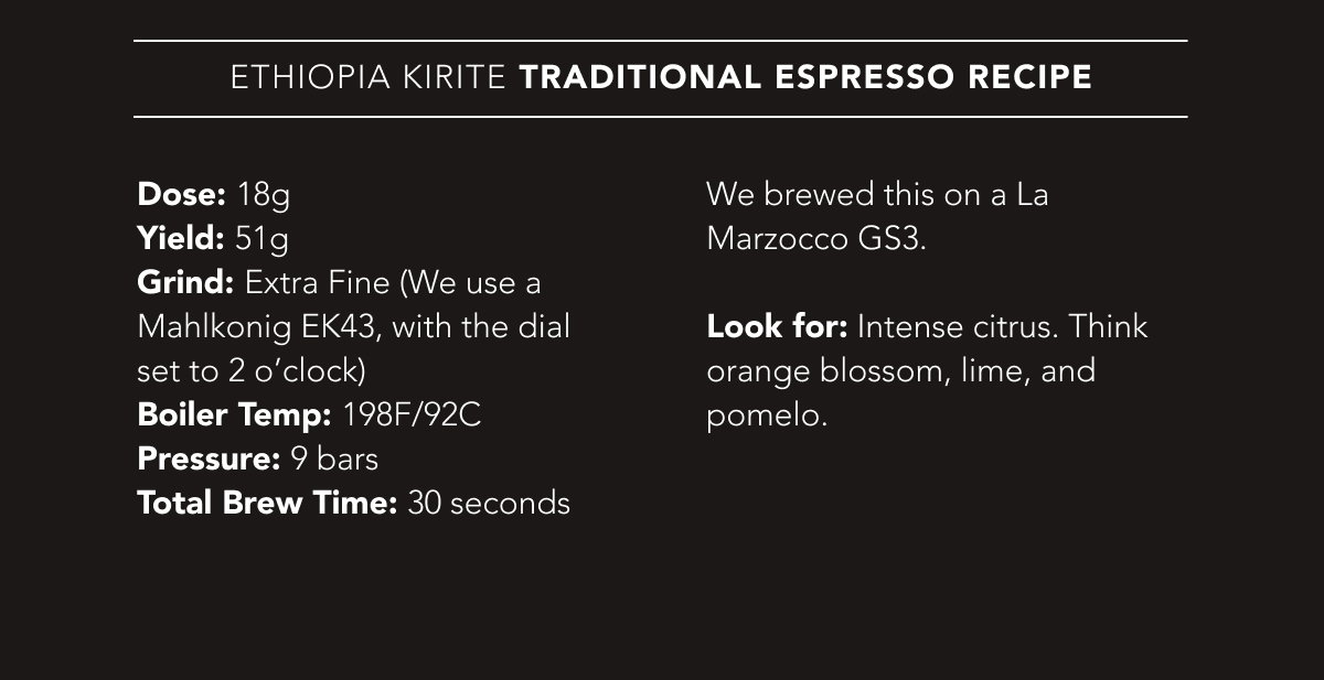 Ethiopia Kirite Traditional Espresso Recipe | Dose: 18g. Yield: 51g. Grind: Extra Fine (We use a Mahlkonig EK43, with the dial set to 2 o’clock). Boiler Temp: 198F/92C. Pressure: 9 bars. Total Brew Time: 30 seconds. We brewed this on a La Marzocco GS3.   Look for: Intense citrus. Think orange blossom, lime, and pomelo.