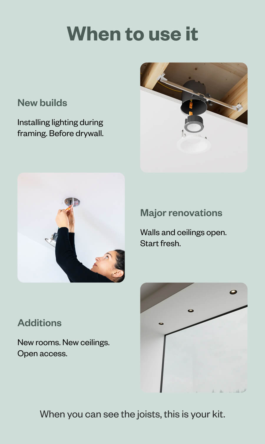 When to use it New builds Installing lighting during framing. Before drywall. Major renovations Walls and ceilings open. Start fresh. Additions New rooms. New ceilings. Open access. When you can see the joists, this is your kit.