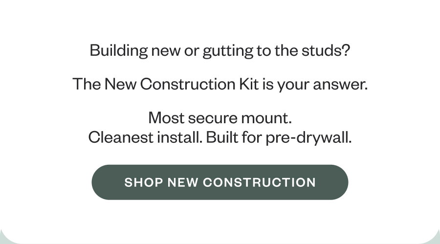 Building new or gutting to the studs? The New Construction Kit is your answer. Most secure mount. Cleanest install. Built for pre-drywall. SHOP NEW CONSTRUCTION