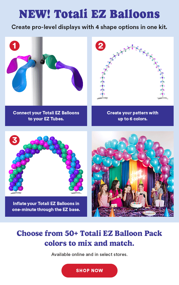 NEW! Totali EZ Balloons Create pro-level displays with 4 shape options in one kit. Attach Totali EZ Balloons to your EZ base. Create your pattern with up to 6 colors. Inflate your Totali EZ Balloons in less than a minute through the EZ base. Choose from 50+ EZ Balloon Pack colors to mix and match. Available online and in select stores. SHOP NOW