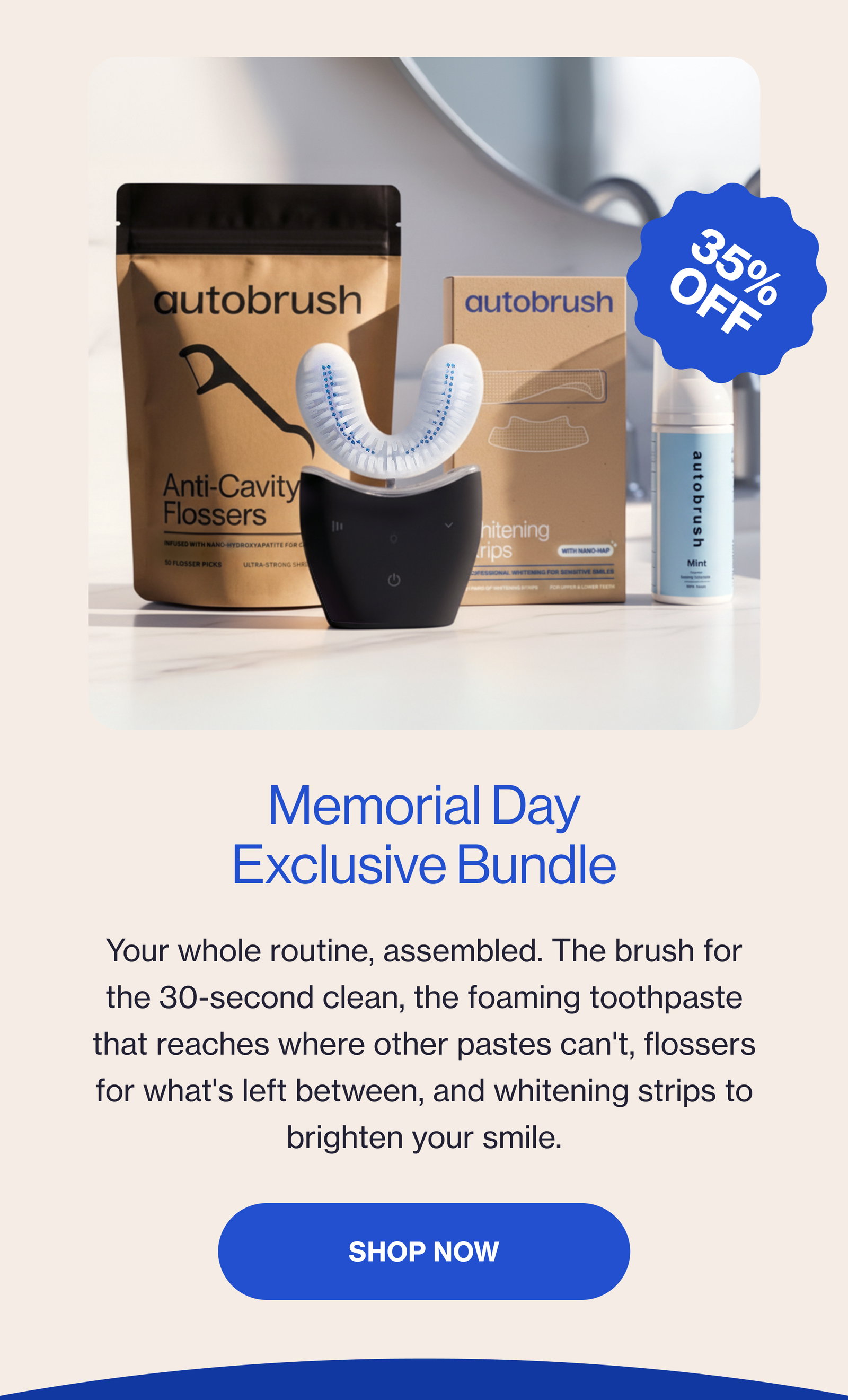Memorial Day Exclusive Bundle Your whole routine, assembled. The brush for the 30-second clean, the foaming toothpaste that reaches where other pastes can't, flossers for what's left between, and whitening strips to brighten your smile. Shop Now 35% off