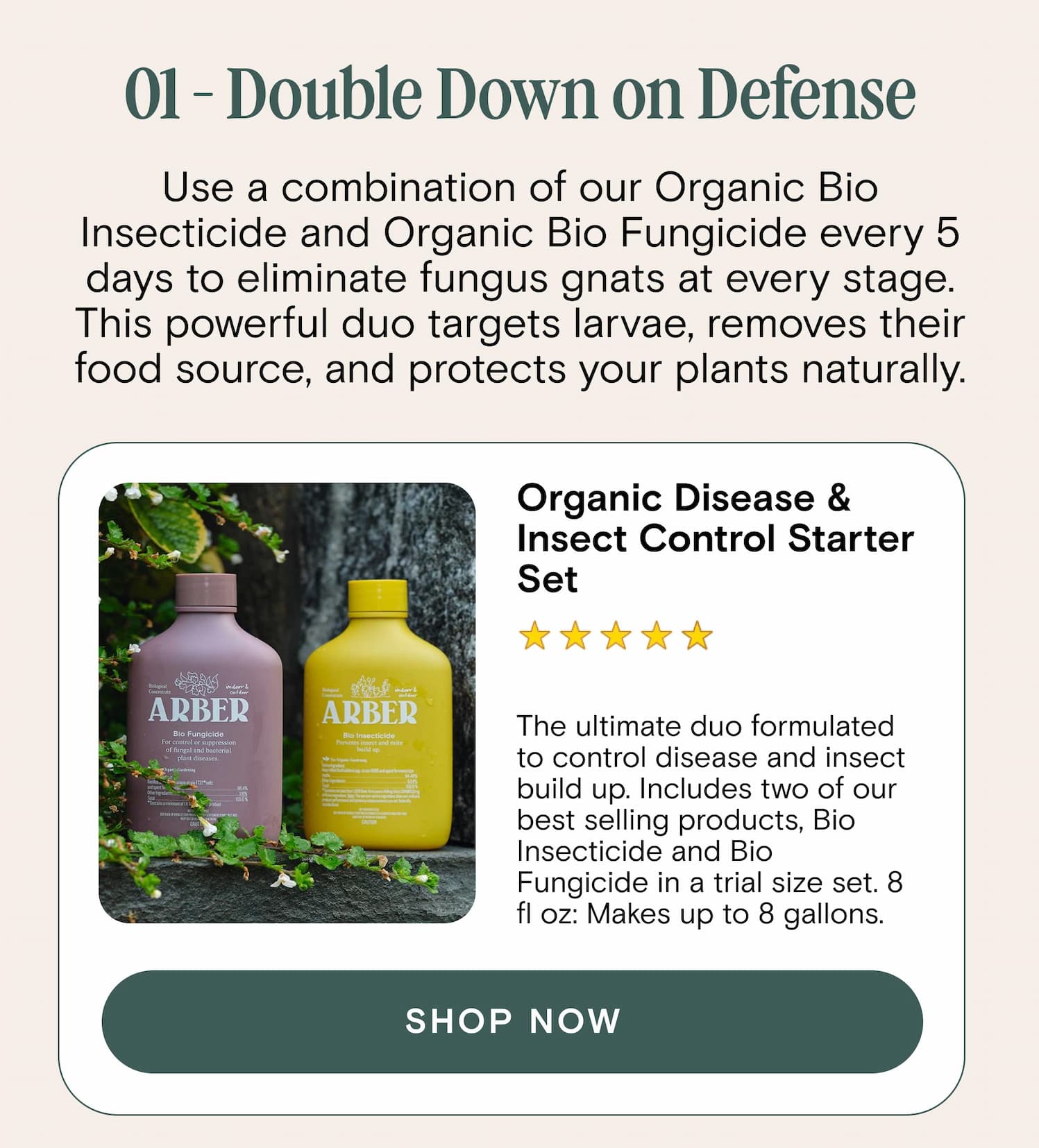 01 - Double Down on Defense Use a combination of our Organic Bio Insecticide and Organic Bio Fungicide every 5 days to eliminate fungus gnats at every stage. This powerful duo targets larvae, removes their food source, and protects your plants naturally. Organic Disease & Insect Control Starter Set The ultimate duo formulated to control disease and insect build up. Includes two of our best selling products, Bio Insecticide and Bio Fungicide in a trial size set. 8 fl oz: Makes up to 8 gallons.