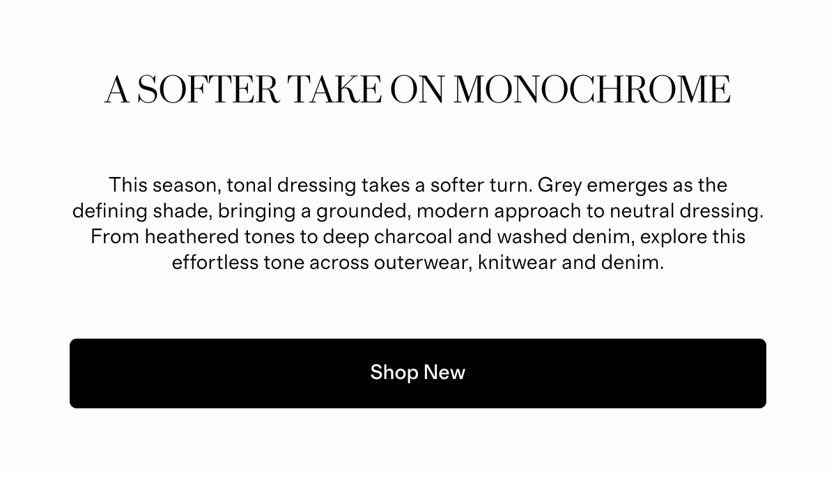 A Softer Take on Monochrome  |  This season, tonal dressing takes a softer turn. Grey emerges as the defining shade, bringing a grounded, modern approach to neutral dressing. From heathered tones to deep charcoal and washed denim, explore this effortless tone across outerwear, knitwear and denim.  |  Shop New