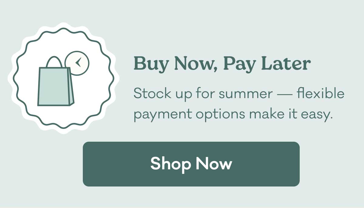 Buy Now, Pay Later | Stock up for summer - flexible payment options make it easy. | Shop Now