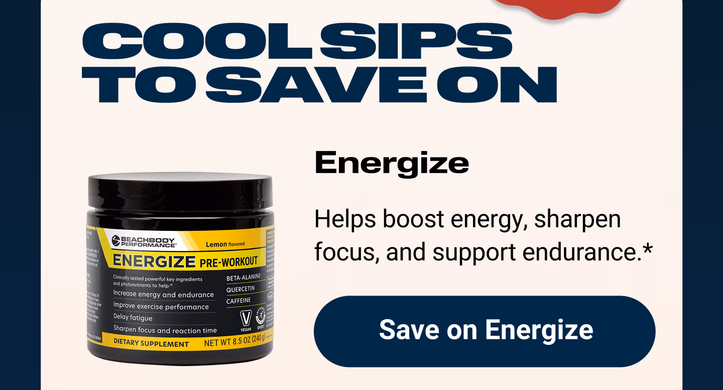 COOL SIPS TO SAVE ON: Energize: Helps boost energy, sharpen focus, and support endurance.* Save on Energize