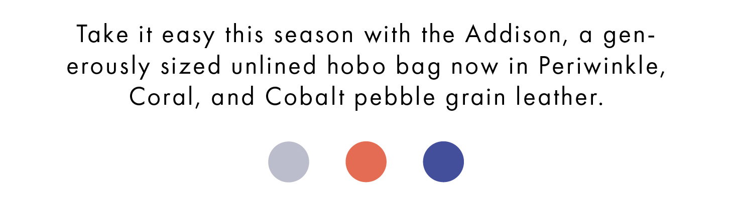 Take it easy this season with the Addison, a generously sized unlined hobo bag now in Periwinkle, Coral, and Cobalt pebble grain leather.