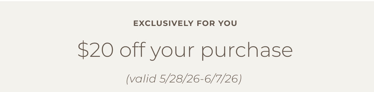 Exclusively for you! $20 off your purchase (valid 5/28/26 - 6/7/26) | Shop Now