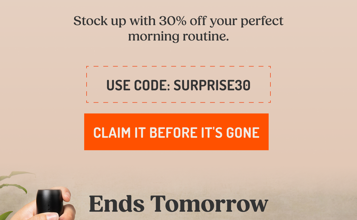 Stock up with 30% off your perfect morning routine. USE CODE: SURPRISE30 CLAIM IT BEFORE IT'S GONE Ends Tomorrow