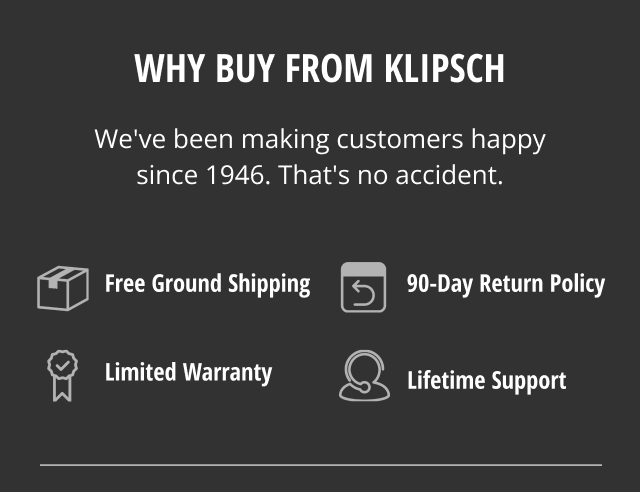 Why Buy from Klipsch | We've been making customers happy since 1946 | Free Ground Shipping | 90 Day return policy | Limited Warranty | Lifetime Support