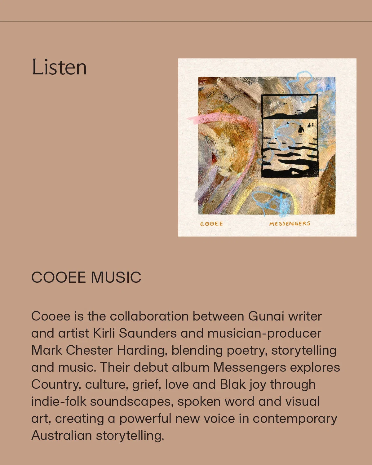 Listen | COOEE MUSIC | Cooee is the collaboration between Gunai writer and artist Kirli Saunders and musician-producer Mark Chester Harding, blending poetry, storytelling and music. Their debut album Messengers explores Country, culture, grief, love and Blak joy through indie-folk soundscapes, spoken word and visual art, creating a powerful new voice in contemporary Australian storytelling.