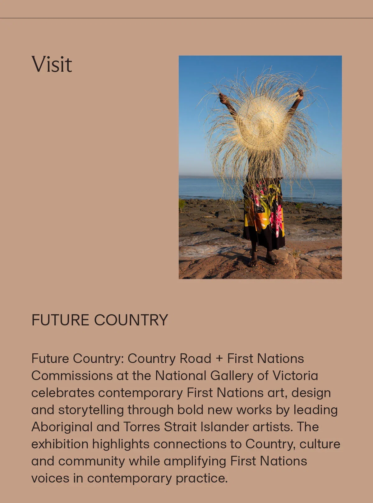 Visit | FUTURE COUNTRY | Future Country: Country Road + First Nations Commissions at the National Gallery of Victoria celebrates contemporary First Nations art, design and storytelling through bold new works by leading Aboriginal and Torres Strait Islander artists. The exhibition highlights connections to Country, culture and community while amplifying First Nations voices in contemporary practice.