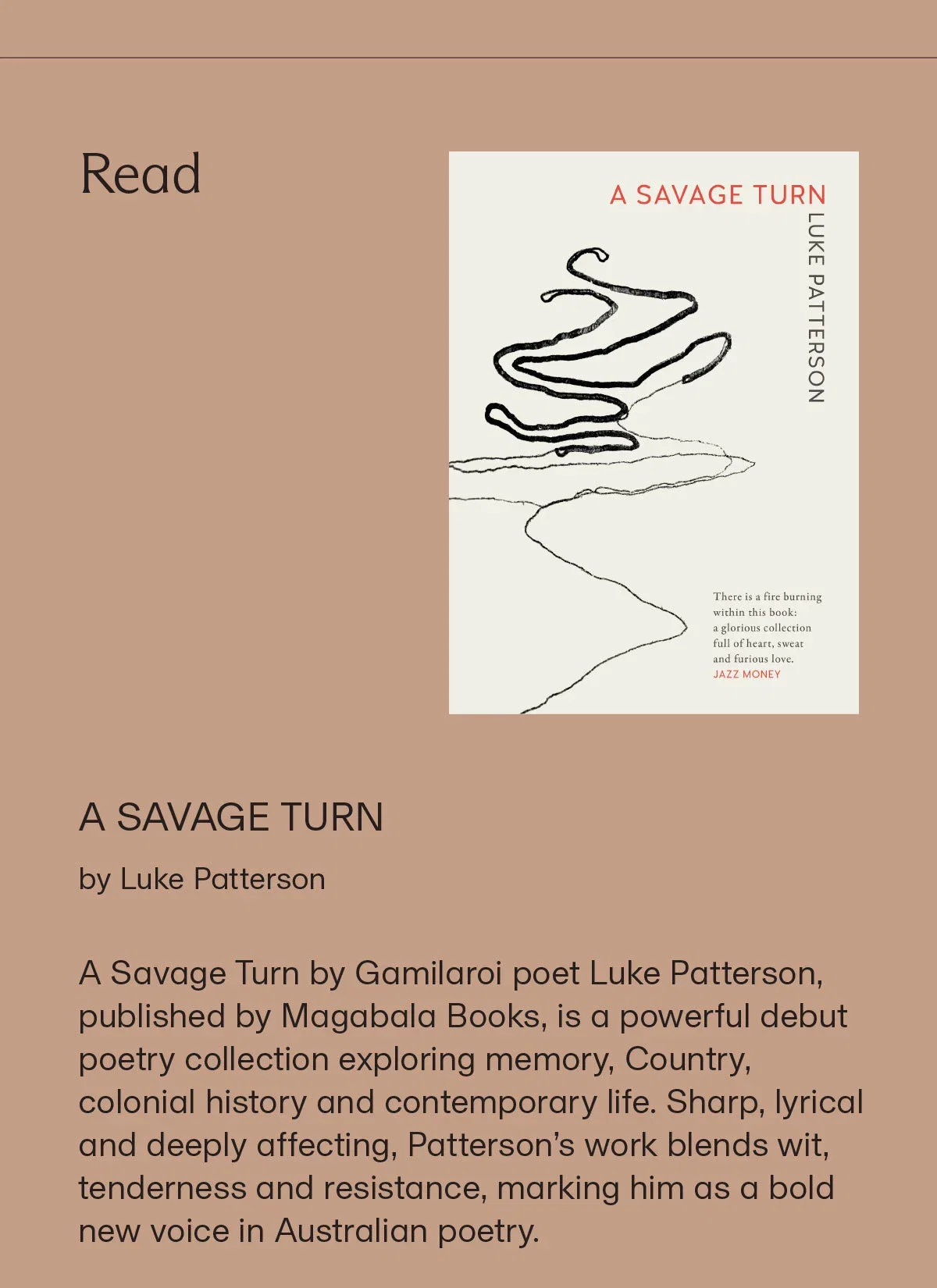 Read | A SAVAGE TURN by Luke Patterson | A Savage Turn by Gamilaroi poet Luke Patterson, published by Magabala Books, is a powerful debut poetry collection exploring memory, Country, colonial history and contemporary life. Sharp, lyrical and deeply affecting, Patterson’s work blends wit, tenderness and resistance, marking him as a bold new voice in Australian poetry.
