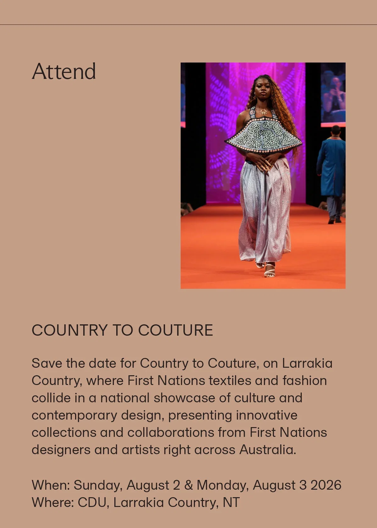 Attend | COUNTRY TO COUTURE | Save the date for Country to Couture, on Larrakia Country, where First Nations textiles and fashion collide in a national showcase of culture and contemporary design, presenting innovative collections and collaborations from First Nations designers and artists right across Australia. When: Sunday, August 2 & Monday, August 3 2026 Where: CDU, Larrakia Country, NT