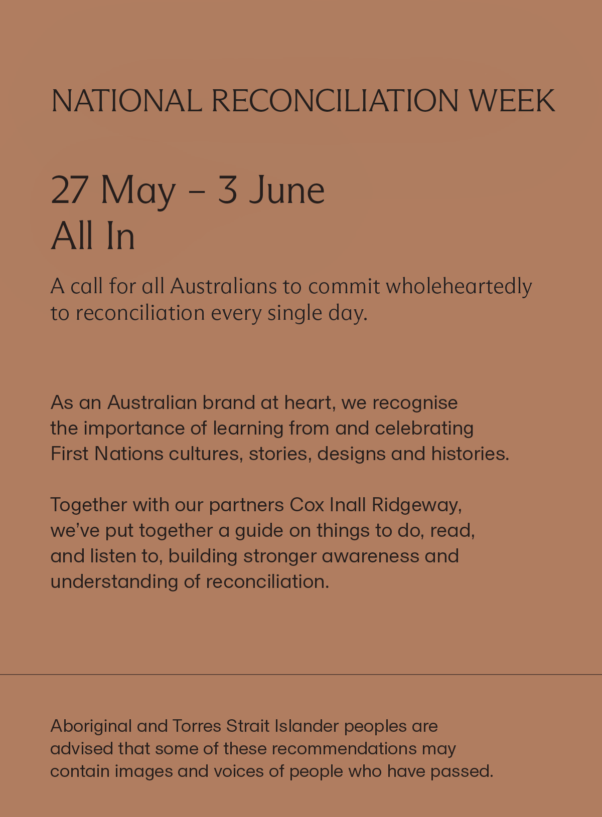NATIONAL RECONCILIATION WEEK | 27 May – 3 June All In | A call for all Australians to commit wholeheartedly to reconciliation every single day. | As an Australian brand at heart, we recognise the importance of learning from and celebrating First Nations cultures, stories, designs and histories. Together with our partners Cox Inall Ridgeway, we’ve put together a guide on things to do, read, and listen to, building stronger awareness and understanding of reconciliation. | Aboriginal and Torres Strait Islander peoples are advised that some of these recommendations may contain images and voices of people who have passed.