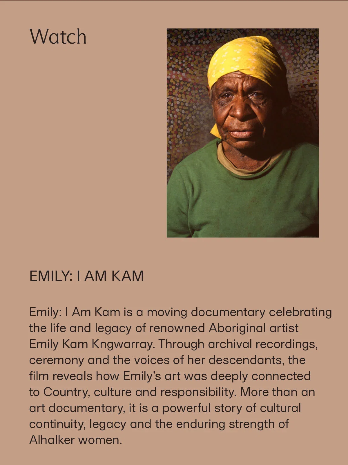 Watch | EMILY: I AM KAM | Emily: I Am Kam is a moving documentary celebrating the life and legacy of renowned Aboriginal artist Emily Kam Kngwarray. Through archival recordings, ceremony and the voices of her descendants, the film reveals how Emily’s art was deeply connected to Country, culture and responsibility. More than an art documentary, it is a powerful story of cultural continuity, legacy and the enduring strength of Alhalker women.