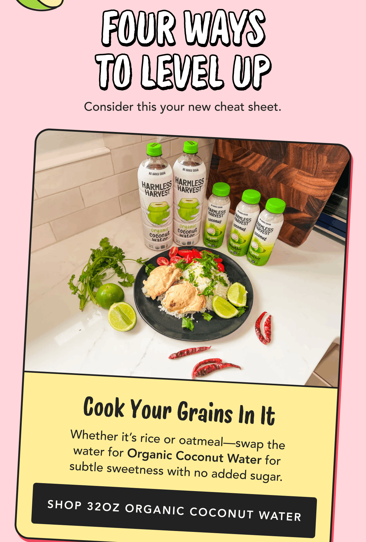 Four Ways to Level Up | Consider this your new cheat sheet. | Cook Your Grains In It | Whether it’s rice or oatmeal—swap the water for Organic Coconut Water for subtle sweetness with no added sugar. | Shop 32oz Organic Coconut Water