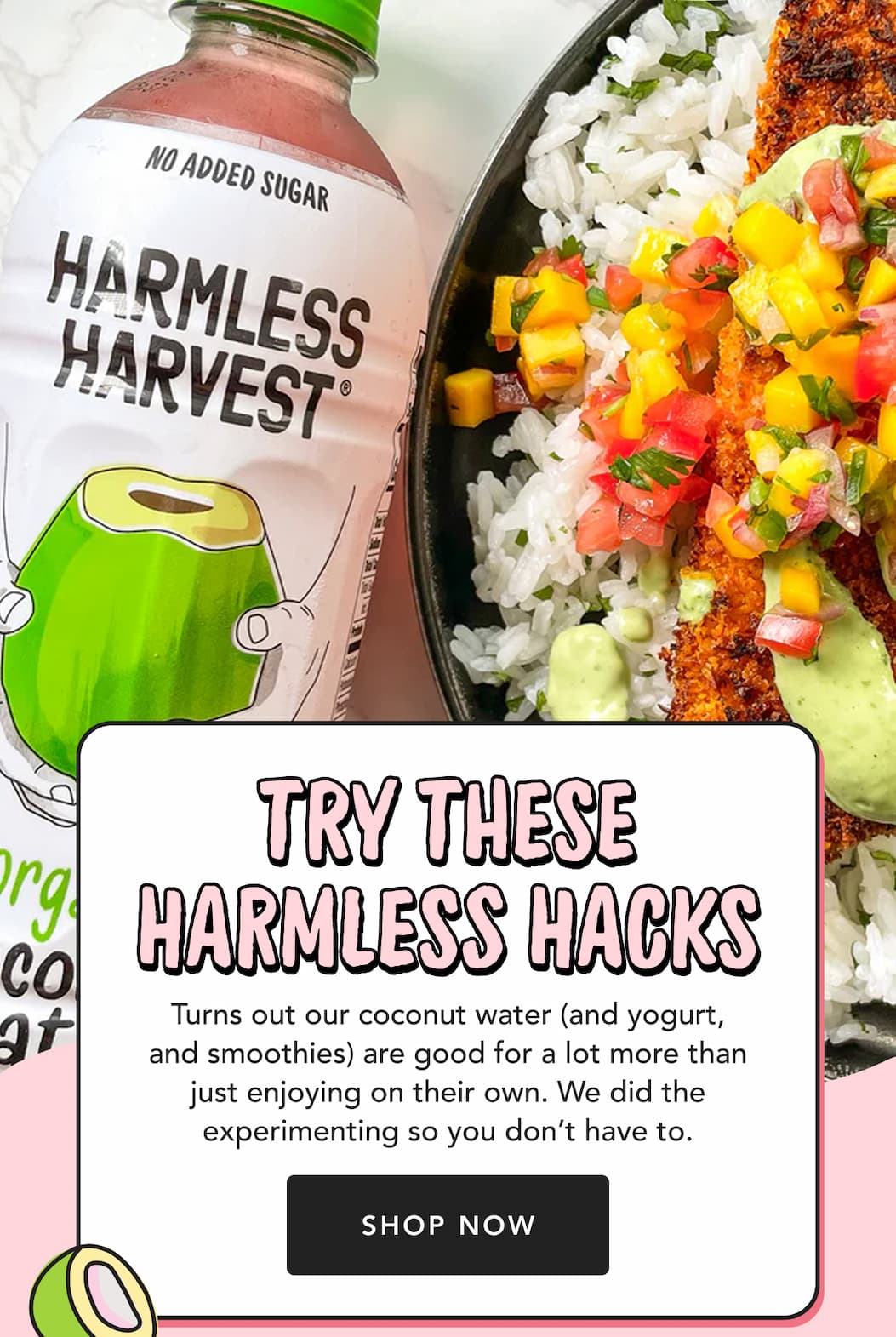 Try these Harmless hacks | Turns out our coconut water (and yogurt, and smoothies) are good for a lot more than just enjoying on their own. We did the experimenting so you don’t have to. | Shop Now