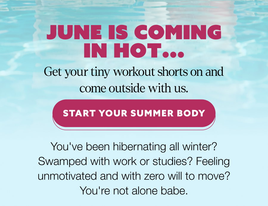 June is coming in hot... Get your tiny workout shorts on and come outside with us. START YOUR SUMMER BODY You've been hibernating all winter? Swamped with work or studies? Feeling unmotivated and with zero will to move? You're not alone babe.