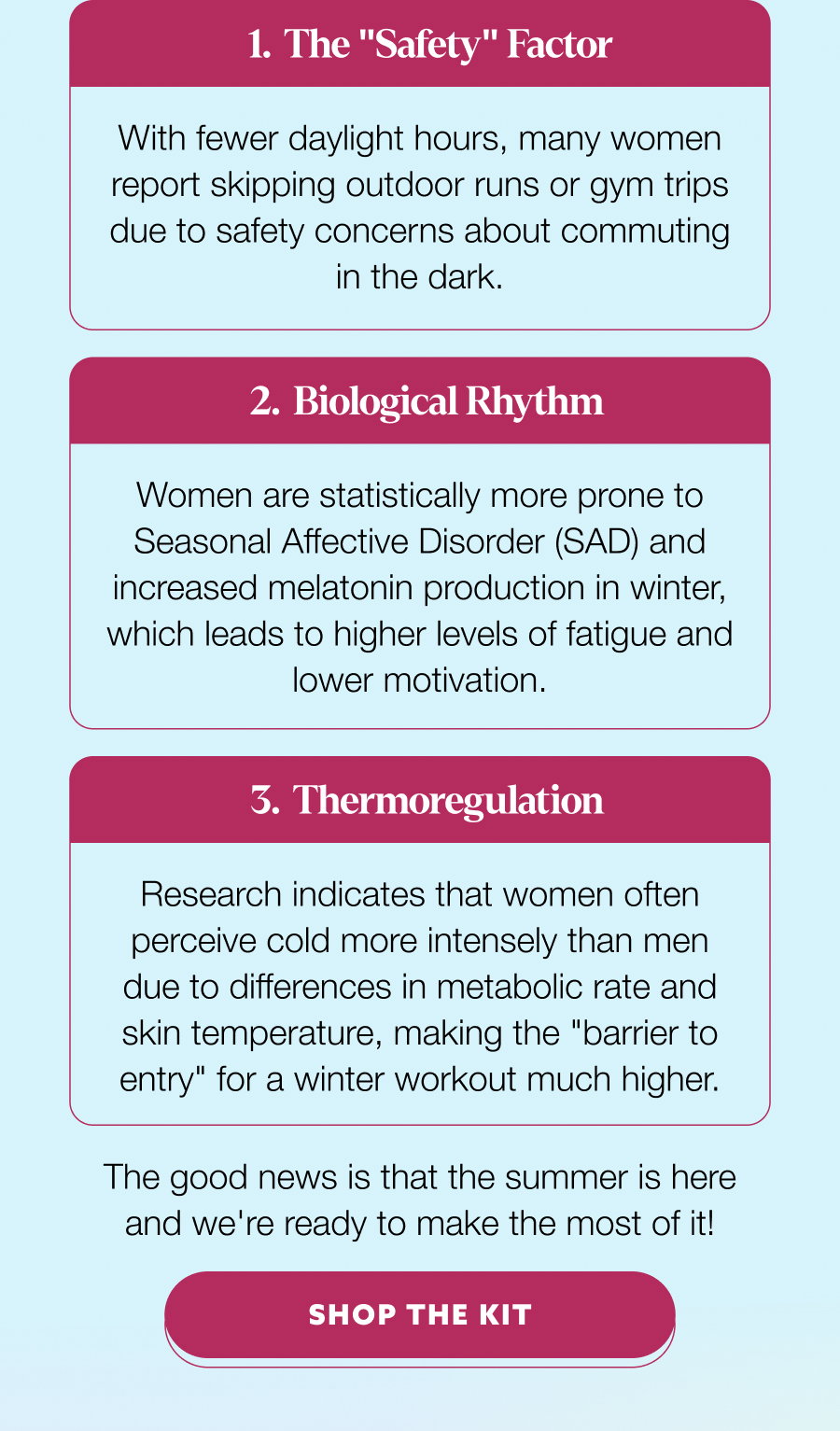 The "Safety" Factor With fewer daylight hours, many women report skipping outdoor runs or gym trips due to safety concerns about commuting in the dark. Biological Rhythm Women are statistically more prone to Seasonal Affective Disorder (SAD) and increased melatonin production in winter, which leads to higher levels of fatigue and lower motivation. Thermoregulation Research indicates that women often perceive cold more intensely than men due to differences in metabolic rate and skin temperature, making the "barrier to entry" for a winter workout much higher. The good news is that the summer is here and we're ready to make the most of it! SHOP THE KIT