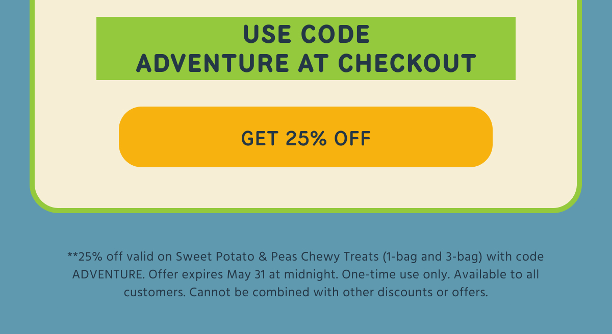 USE CODE ADVENTURE AT CHECKOUT -- GET 25% OFF  ** 25% off valid on Sweet Potato & Peas Chewy Treats (1-bag and 3-bag) with code ADVENTURE. Offer expires May 31 at midnight. One-time use only. Available to all customers. Cannot be combined with other discounts or offers.