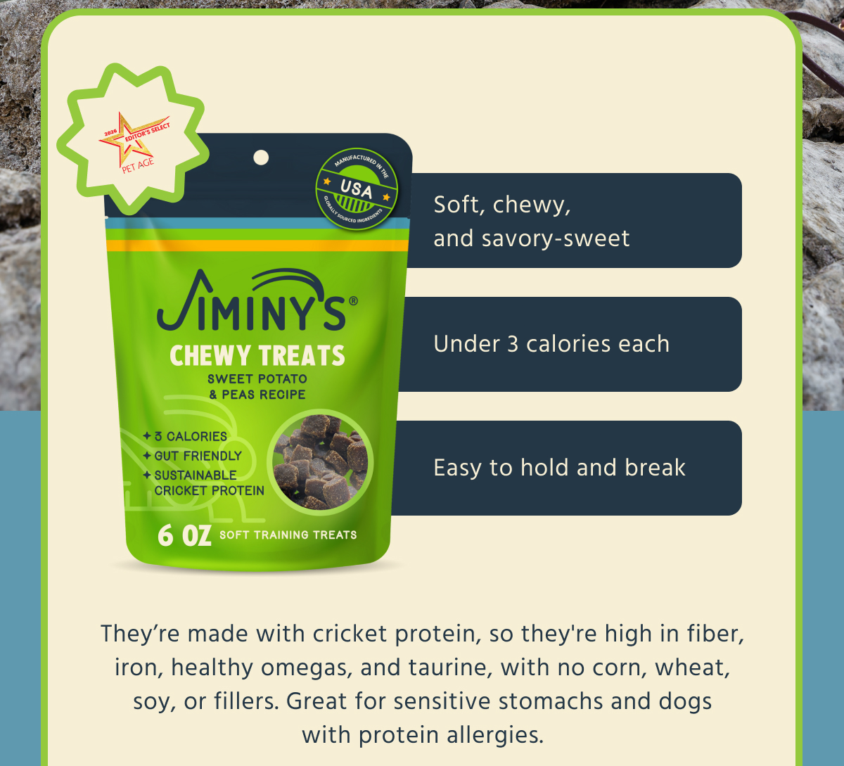 Soft, chewy, and savory-sweet Under 3 calories each Easy to hold and break  They're made with cricket protein, so they're high in fiber, iron, healthy omegas, and taurine, with no corn, wheat, soy, or fillers. Great for sensitive stomachs and dogs with protein allergies.