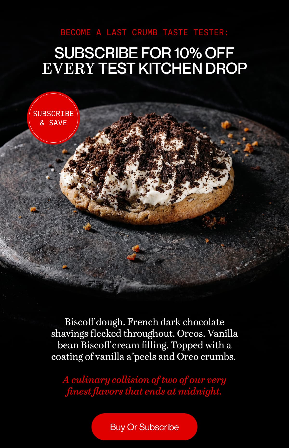 Become a Last Crumb taste tester: Subscribe for 10% off every Test Kitchen drop | Biscoff dough. French dark chocolate shavings flecked throughout. Oreos. Vanilla bean Biscoff cream filling. Topped with a coating of vanilla a’peels and Oreo crumbs.   A culinary collision of two of our very finest flavors that ends at midnight. | Buy Or Subscribe