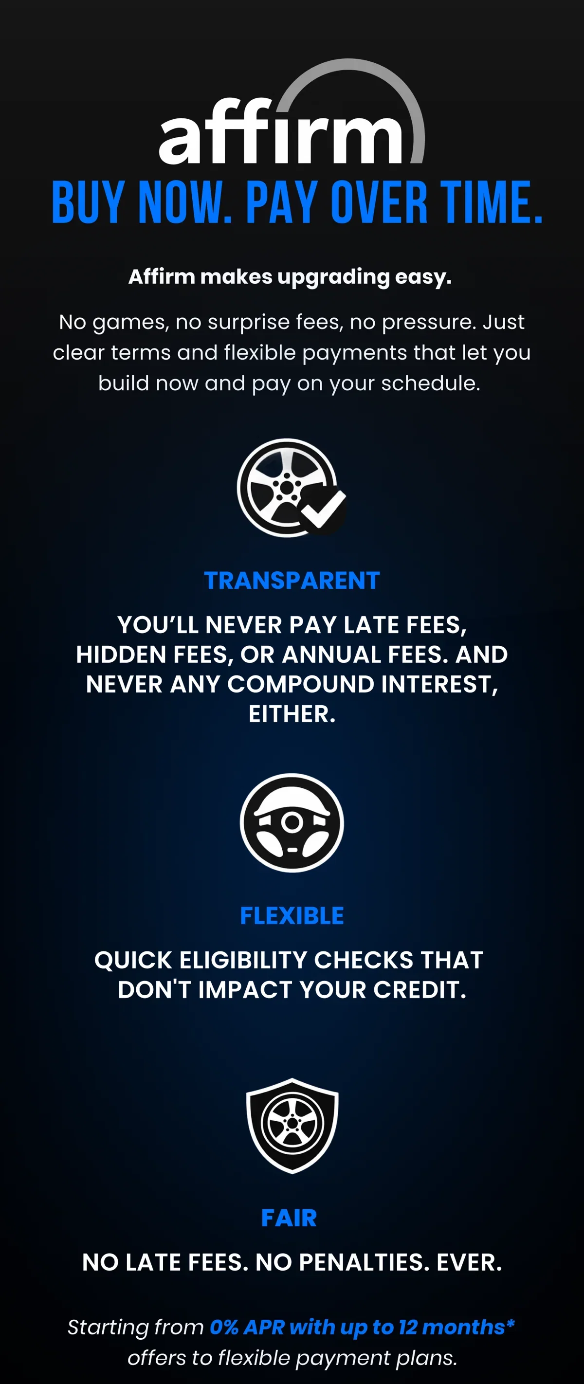 BUY NOW. PAY OVER TIME. Affirm makes upgrading easy. No games, no surprise fees, no pressure. Just clear terms and flexible payments that let you build now and pay on your schedule. TRANSPARENT YOU'LL NEVER PAY LATE FEES, HIDDEN FEES, OR ANNUAL FEES. AND NEVER ANY COMPOUND INTEREST, EITHER.  FLEXIBLE QUICK ELIGIBILITY CHECKS THAT DON'T IMPACT YOUR CREDIT. FAIR NO LATE FEES. NO PENALTIES. EVER. Starting from 0% APR with up to 12 months* offers to flexible payment plans.
