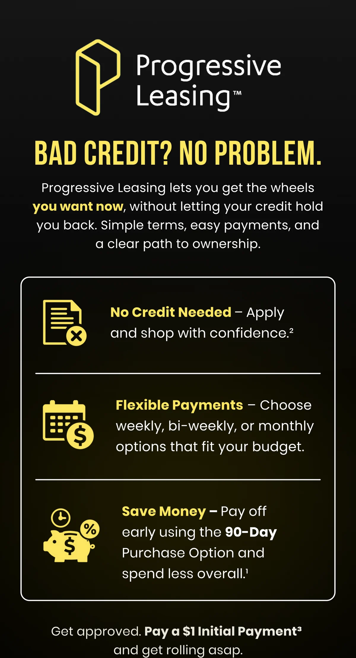 BAD CREDIT? NO PROBLEM. Progressive Leasing lets you get the wheels you want now, without letting your credit hold you back. Simple terms, easy payments, and a clear path to ownership. No Credit Needed - Apply and shop with confidence. Flexible Payments - Choose weekly, bi-weekly, or monthly options that fit your budget. Save Money - Pay off early using the 90-Day Purchase Option and spend less overall. Get approved. Pay a $1 Initial Payment and get rolling asap.