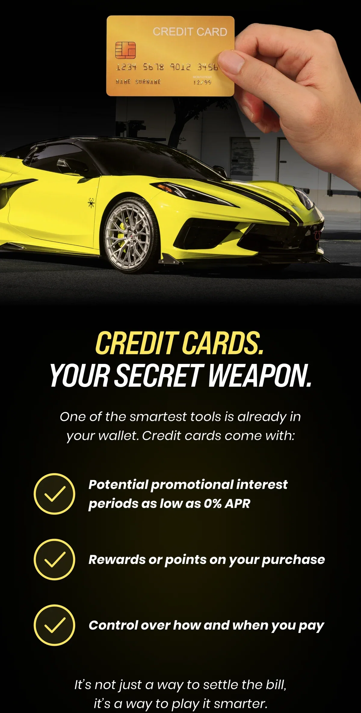 CREDIT CARDS. YOUR SECRET WEAPON. One of the smartest tools is already in your wallet. Credit cards come with: Potential promotional interest periods as low as 0% APR Rewards or points on your purchase Control over how and when you pay It's not just a way to settle the bill, it's a way to play it smarter.