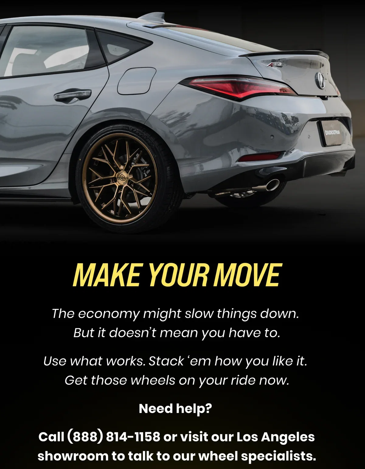 MAKE YOUR MOVE The economy might slow things down. But it doesn't mean you have to. Use what works. Stack 'em how you like it. Get those wheels on your ride now. Need help? Call (888) 814-1158 or visit our Los Angeles showroom to talk to our wheel specialists.