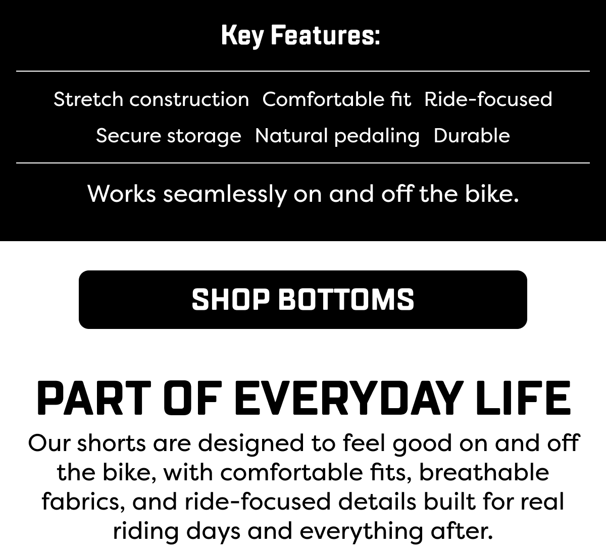 Our shorts are designed to feel good on and off the bike, with comfortable fits, breathable fabrics, and ride-focused details built for real riding days and everything after.