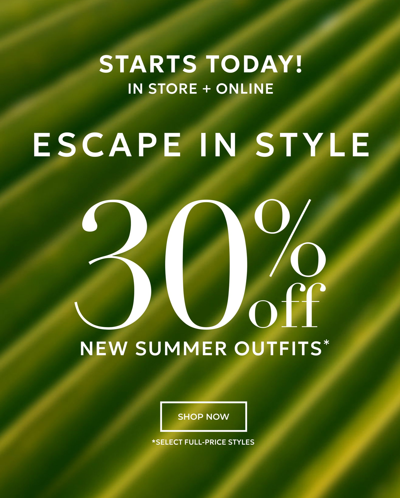 STARTS TODAY! IN STORE + ONLINE. ESCAPE IN STYLE. 30% OFF NEW SUMMER OUTFITS* SHOP NOW *SELECT FULL PRICE STYLES