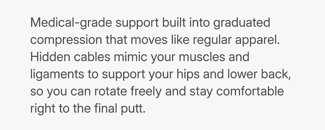 copy: Medical-grade support built into graduated compression that moves like regular apparel. Hidden cables mimic your muscles and ligaments to support your hips and lower back, so you can rotate freely and stay comfortable right to the final putt.