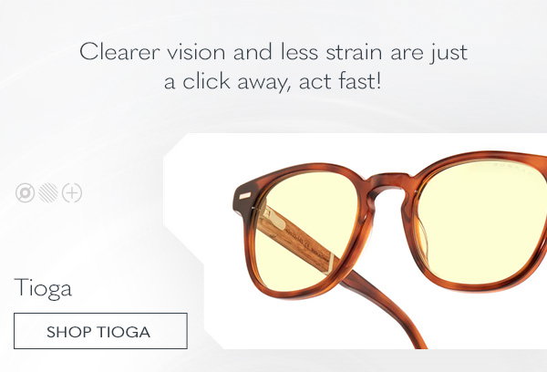 Clearer vision and less strain are just a click away, act fast! Tioga. Shop Tioga.