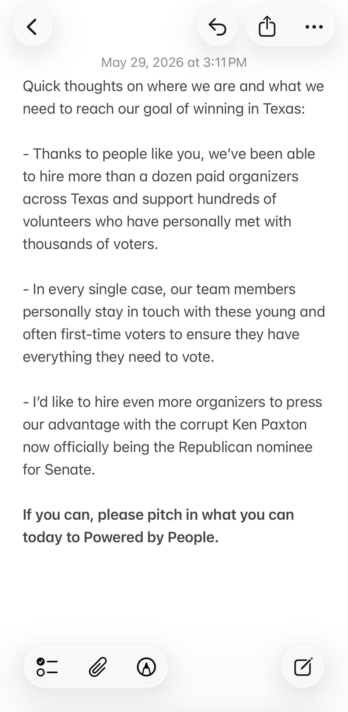 Quick thoughts on where we are and what we need to reach our goal of winning in Texas: - Thanks to people like you, we’ve been able to hire more than a dozen paid organizers across Texas and support hundreds of volunteers who have personally met with thousands of voters. - In every single case, our team members personally stay in touch with these young and often first-time voters to ensure they have everything they need to vote. - I’d like to hire even more organizers to press our advantage with the corrupt Ken Paxton now officially being the Republican nominee for Senate. If you can, please pitch in what you can today to Powered by People.