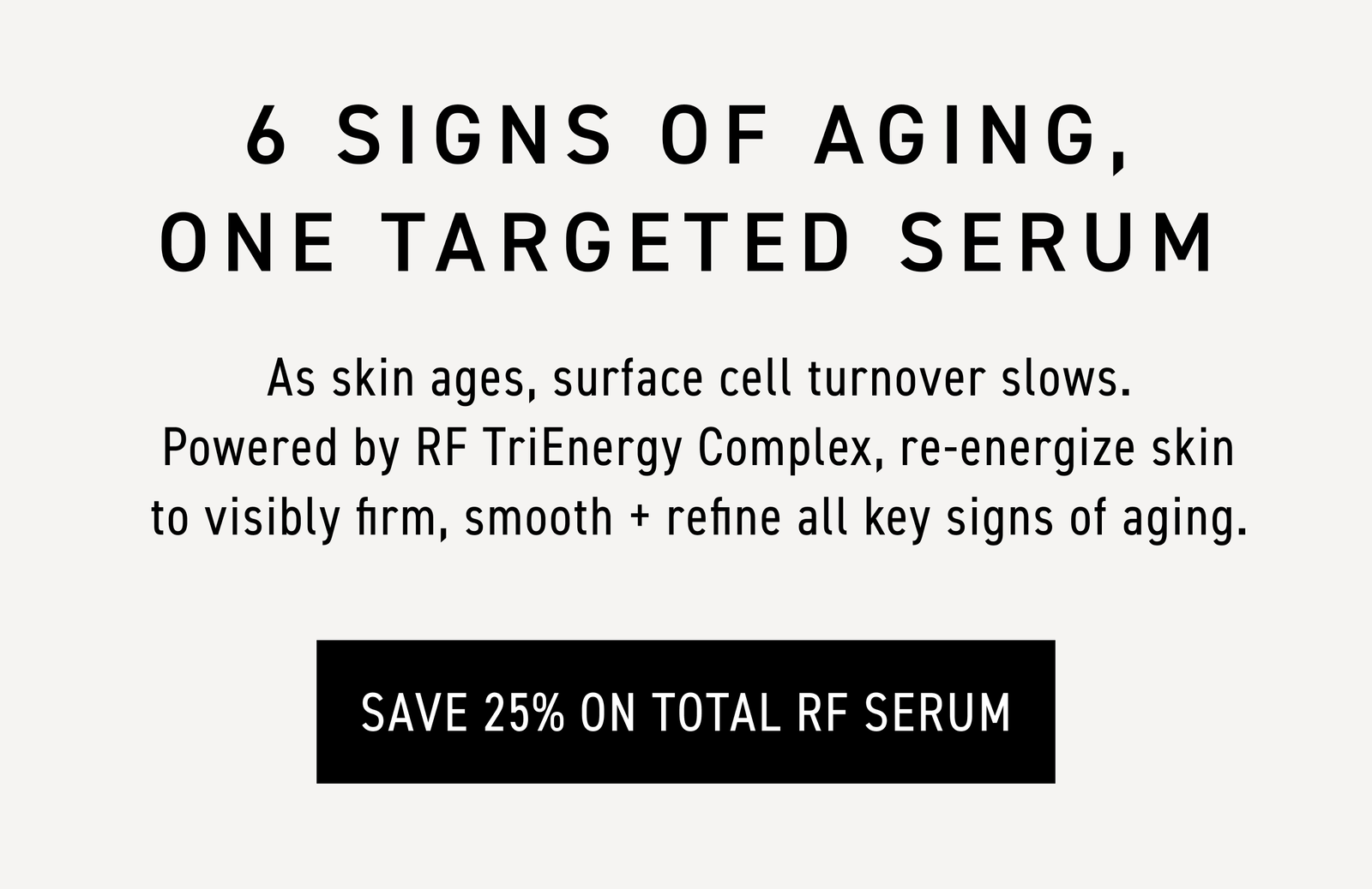 6 signs of aging, one targeted serum. CTA: SAVE 25% ON TOTAL RF SERUM