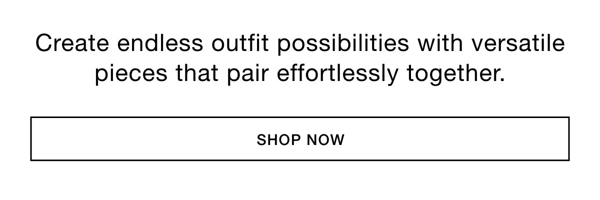 Create endless outfit possibilities with versatile pieces that pair effortlessly together.     SHOP NOWCreate endless outfit possibilities with versatile pieces that pair effortlessly together. SHOP NOW >>