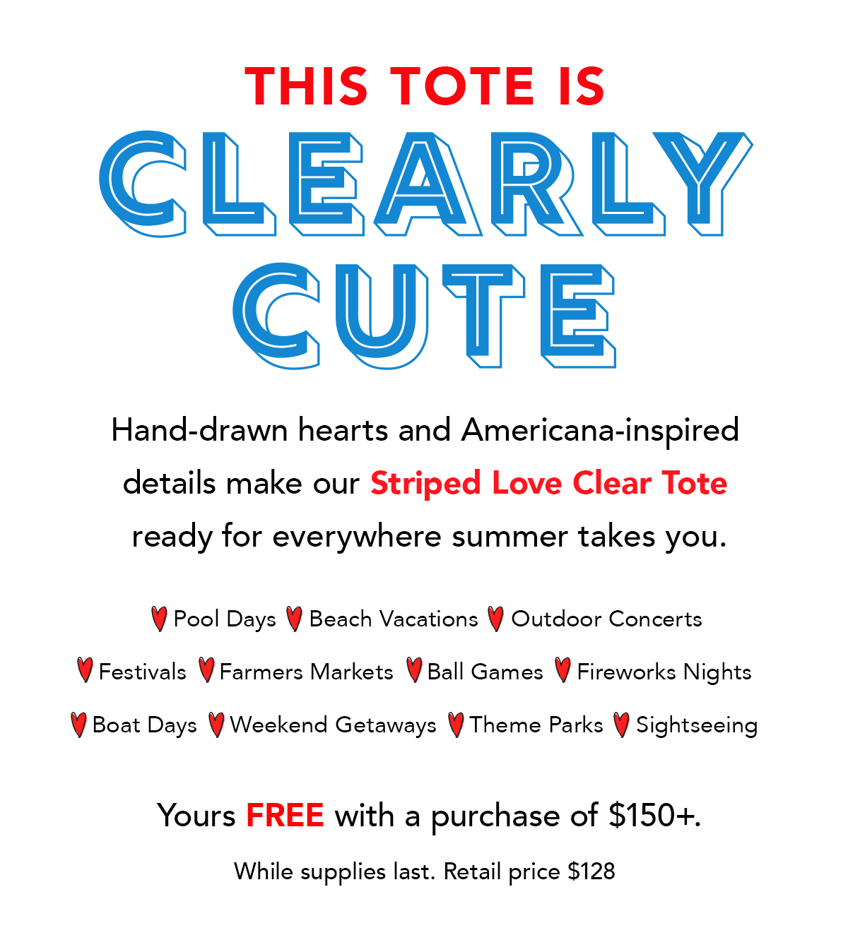 This Tote Is Clearly Cute - Hand-drawn hearts and Americana-inspired details make our Striped Love Clear Tote ready for everywhere summer takes you. - Pool Days - Beach Vacations - Outdoor Concerts - Festivals - Farmers Markets - Ball Games - Fireworks Nights - Boat Days - Weekend Getaways - Theme Parks - Sightseeing - Yours free with a purchase of one-hundred-fifty dollars plus. While supplies last. Retail price one-hundred-twenty-eight dollars. - Shop Now