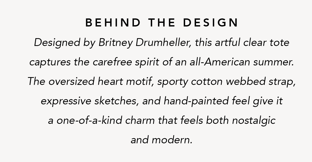 Behind The Design - Designed by Britney Drumheller, this artful clear tote captures the carefree spirit of an all-American summer. The oversized heart motif, sporty cotton webbed strap, expressive sketches, and hand-painted feel give it a one-of-a-kind charm that feels both nostalgic and modern. - Shop Now