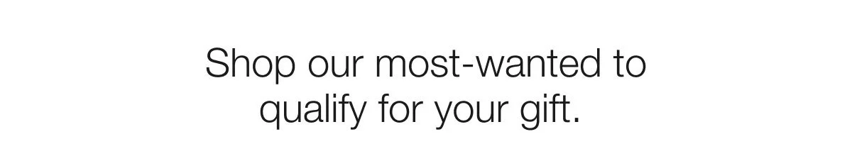 Shop our most-wanted to qualify for your gift.