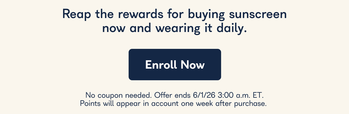 Reap the rewards for buying sunscreen now and wearing it daily. Enroll Now No coupon needed. Offer ends 6/1/26 3:00 a.m. ET. Points will appear in account one week after purchase.
