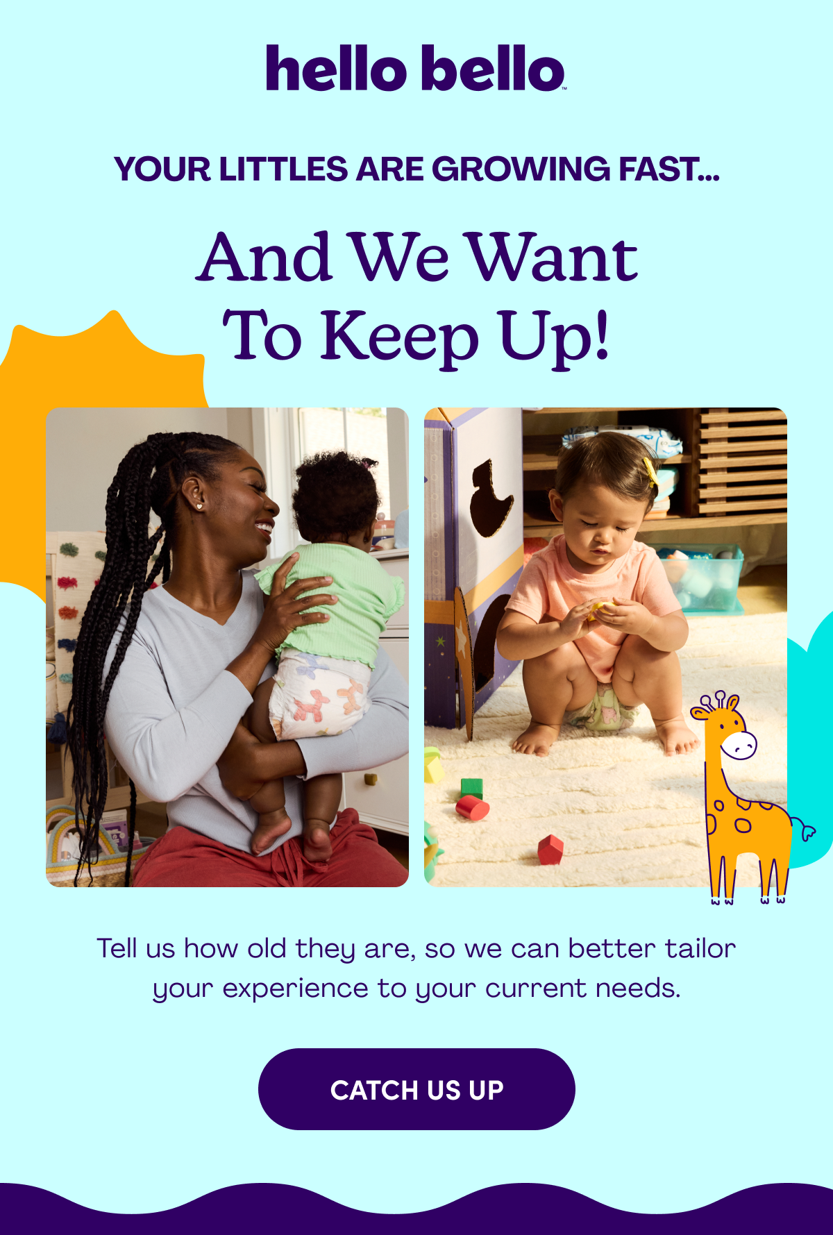 hello bello Your Littles Are Growing Fast… And we want to keep up! Tell us how old they are, so we can better tailor your experience to your current needs. CATCH US UP