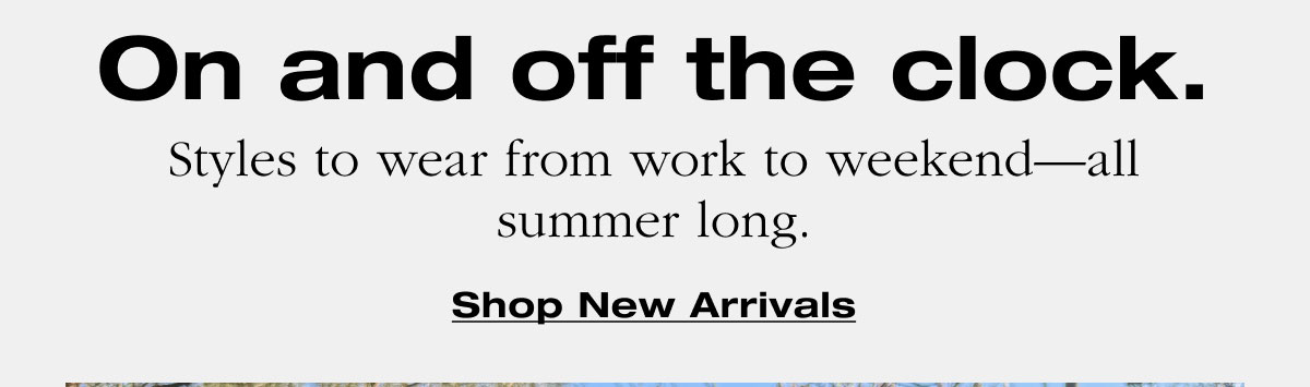 On and off the clock. Styles to wear from work to weekend—all summer long. Shop New Arrivals