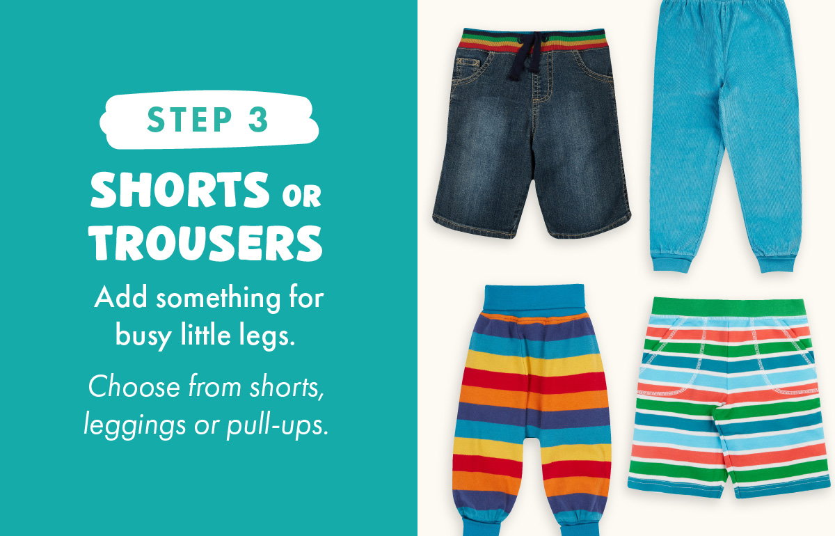 Step 3: Shorts or Trousers. Add something for busy little legs. Choose from shorts, leggings or pull-ups.