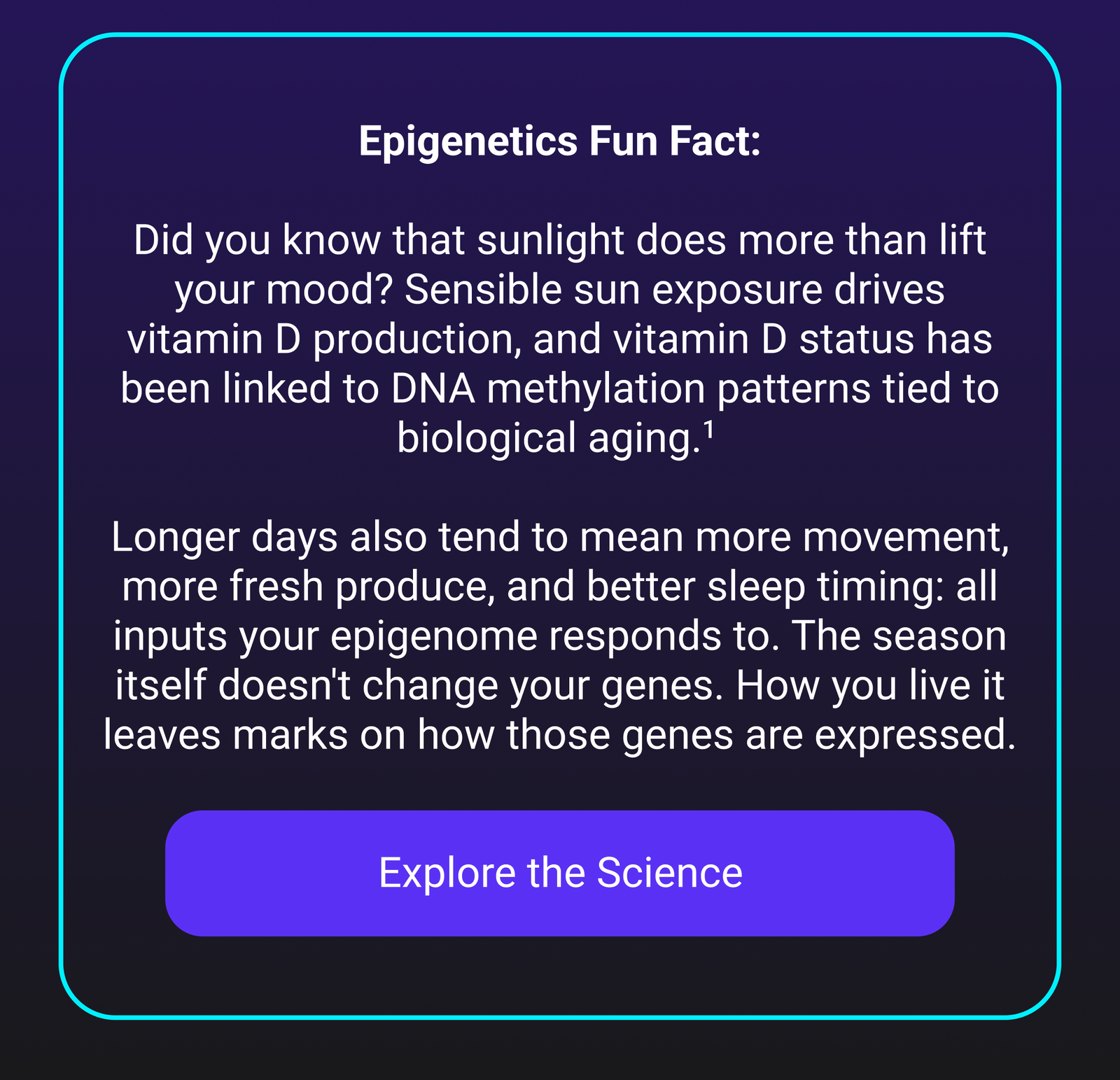 Epigenetics Fun Fact: Did you know that sunlight does more than lift your mood? Sensible sun exposure drives vitamin D production, and vitamin D status has been linked to DNA methylation patterns tied to biological aging.¹ Longer days also tend to mean more movement, more fresh produce, and better sleep timing: all inputs your epigenome responds to. The season itself doesn't change your genes. How you live it leaves marks on how those genes are expressed. [Explore the Science]