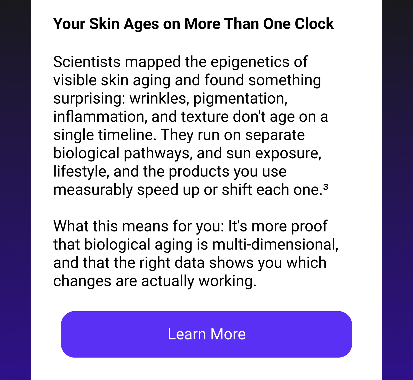 Your Skin Ages on More Than One Clock | Scientists mapped the epigenetics of visible skin aging and found something surprising: wrinkles, pigmentation, inflammation, and texture don't age on a single timeline. They run on separate biological pathways, and sun exposure, lifestyle, and the products you use measurably speed up or shift each one.3 What this means for you: It's more proof that biological aging is multi-dimensional, and that the right data shows you which changes are actually working. [Learn More]
