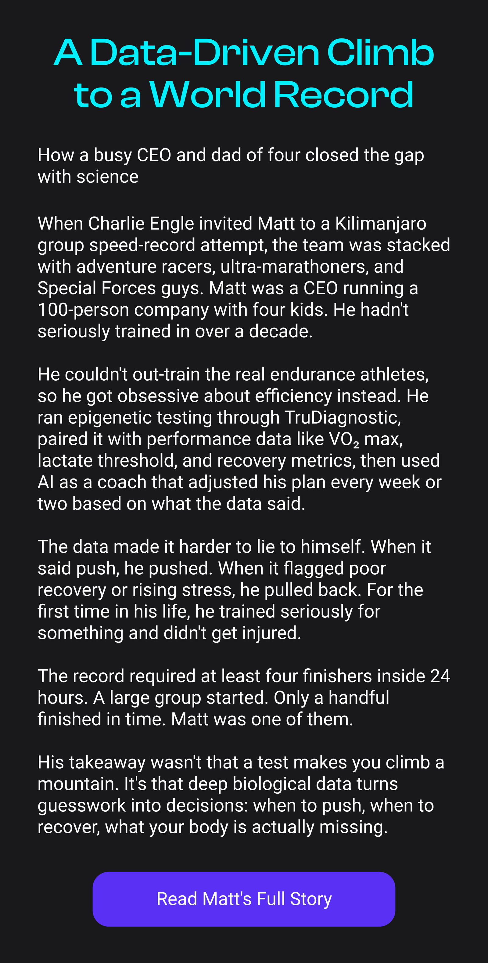 A Data-Driven Climb to a World Record | How a busy CEO and dad of four closed the gap with science When Charlie Engle invited Matt to a Kilimanjaro group speed-record attempt, the team was stacked with adventure racers, ultra-marathoners, and Special Forces guys. Matt was a CEO running a 100-person company with four kids. He hadn't seriously trained in over a decade. He couldn't out-train the real endurance athletes, so he got obsessive about efficiency instead. He ran epigenetic testing through TruDiagnostic, paired it with performance data like VO2 max, lactate threshold, and recovery metrics, then used Al as a coach that adjusted his plan every week or two based on what the data said. The data made it harder to lie to himself. When it said push, he pushed. When it flagged poor recovery or rising stress, he pulled back. For the first time in his life, he trained seriously for something and didn't get injured. The record required at least four finishers inside 24 hours. A large group started. Only a handful finished in time. Matt was one of them. His takeaway wasn't that a test makes you climb a mountain. It's that deep biological data turns guesswork into decisions: when to push, when to recover, what your body is actually missing. [Read Matt's Full Story]