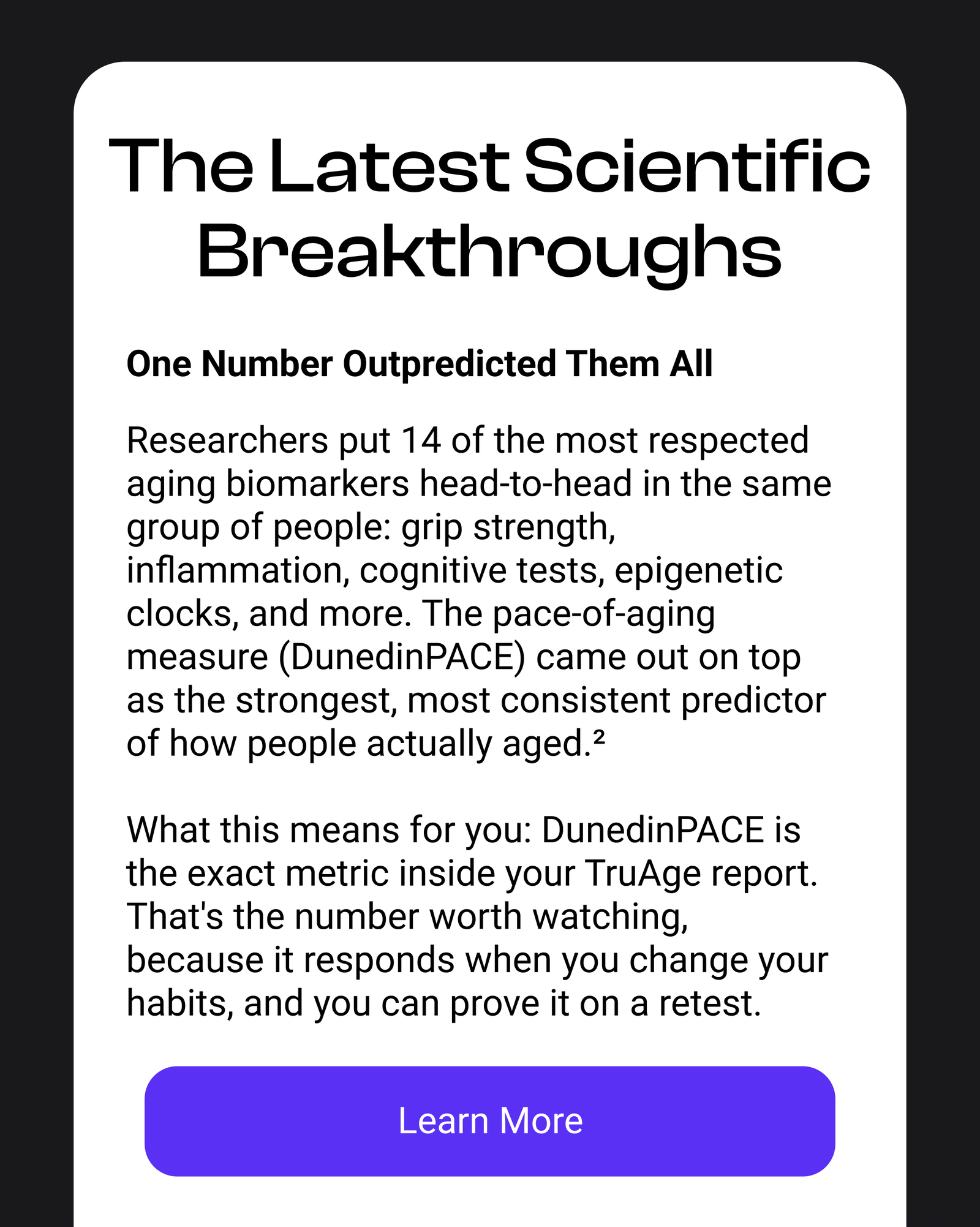 The Latest Scientific Breakthroughs | One Number Outpredicted Them All | Researchers put 14 of the most respected aging biomarkers head-to-head in the same group of people: grip strength, inflammation, cognitive tests, epigenetic clocks, and more. The pace-of-aging measure (DunedinPACE) came out on top as the strongest, most consistent predictor of how people actually aged.2 What this means for you: DunedinPACE is the exact metric inside your TruAge report. That's the number worth watching, because it responds when you change your habits, and you can prove it on a retest. [Learn More]